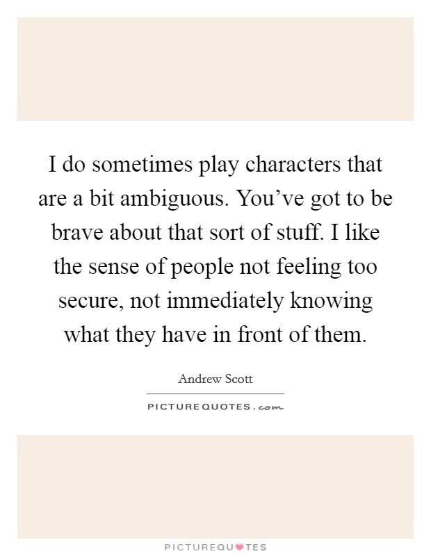 I do sometimes play characters that are a bit ambiguous. You've got to be brave about that sort of stuff. I like the sense of people not feeling too secure, not immediately knowing what they have in front of them. Picture Quote #1