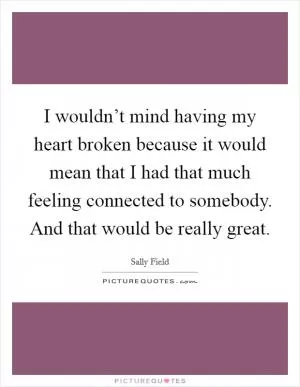 I wouldn’t mind having my heart broken because it would mean that I had that much feeling connected to somebody. And that would be really great Picture Quote #1