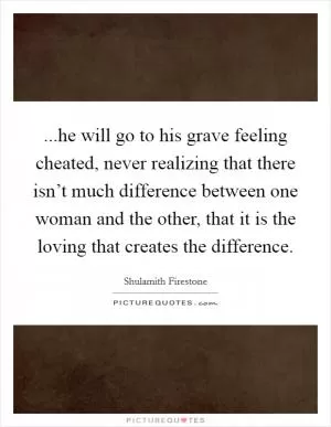 ...he will go to his grave feeling cheated, never realizing that there isn’t much difference between one woman and the other, that it is the loving that creates the difference Picture Quote #1