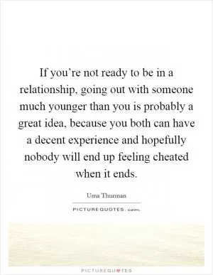If you’re not ready to be in a relationship, going out with someone much younger than you is probably a great idea, because you both can have a decent experience and hopefully nobody will end up feeling cheated when it ends Picture Quote #1