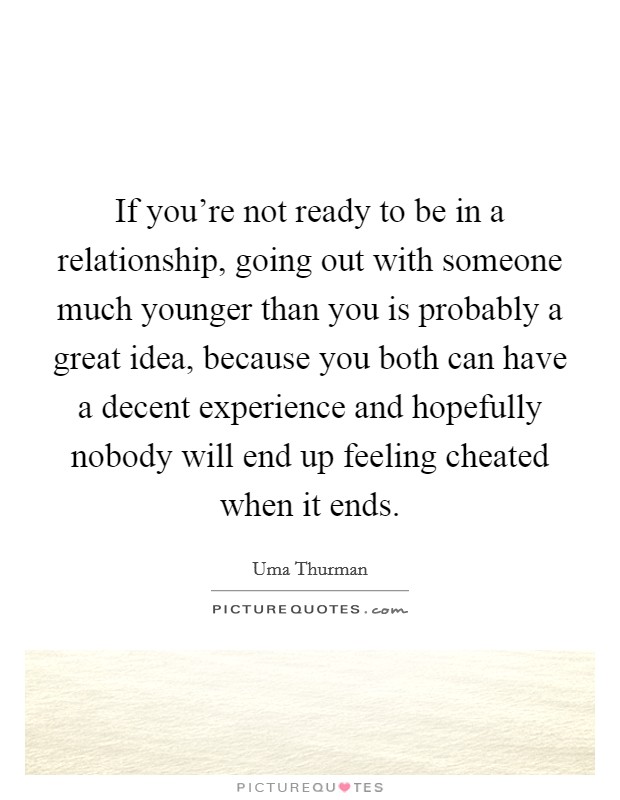 If you're not ready to be in a relationship, going out with someone much younger than you is probably a great idea, because you both can have a decent experience and hopefully nobody will end up feeling cheated when it ends. Picture Quote #1
