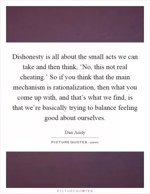 Dishonesty is all about the small acts we can take and then think, ‘No, this not real cheating.’ So if you think that the main mechanism is rationalization, then what you come up with, and that’s what we find, is that we’re basically trying to balance feeling good about ourselves Picture Quote #1