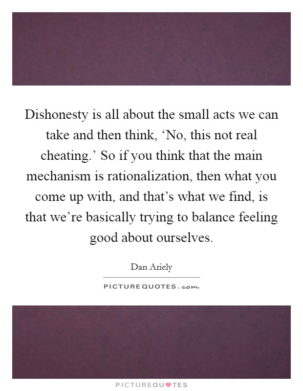 Dishonesty is all about the small acts we can take and then think, ‘No, this not real cheating.' So if you think that the main mechanism is rationalization, then what you come up with, and that's what we find, is that we're basically trying to balance feeling good about ourselves. Picture Quote #1