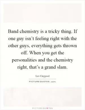 Band chemistry is a tricky thing. If one guy isn’t feeling right with the other guys, everything gets thrown off. When you get the personalities and the chemistry right, that’s a grand slam Picture Quote #1