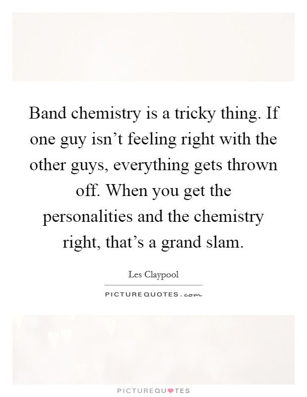Band chemistry is a tricky thing. If one guy isn't feeling right with the other guys, everything gets thrown off. When you get the personalities and the chemistry right, that's a grand slam. Picture Quote #1