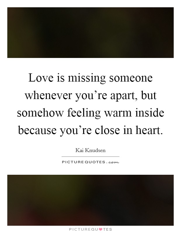 Love is missing someone whenever you're apart, but somehow feeling warm inside because you're close in heart. Picture Quote #1
