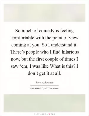 So much of comedy is feeling comfortable with the point of view coming at you. So I understand it. There’s people who I find hilarious now, but the first couple of times I saw ‘em, I was like What is this? I don’t get it at all Picture Quote #1