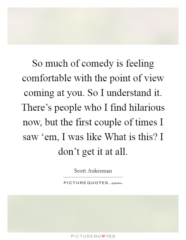 So much of comedy is feeling comfortable with the point of view coming at you. So I understand it. There's people who I find hilarious now, but the first couple of times I saw ‘em, I was like What is this? I don't get it at all. Picture Quote #1