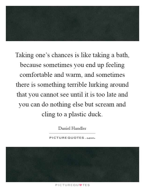 Taking one's chances is like taking a bath, because sometimes you end up feeling comfortable and warm, and sometimes there is something terrible lurking around that you cannot see until it is too late and you can do nothing else but scream and cling to a plastic duck. Picture Quote #1