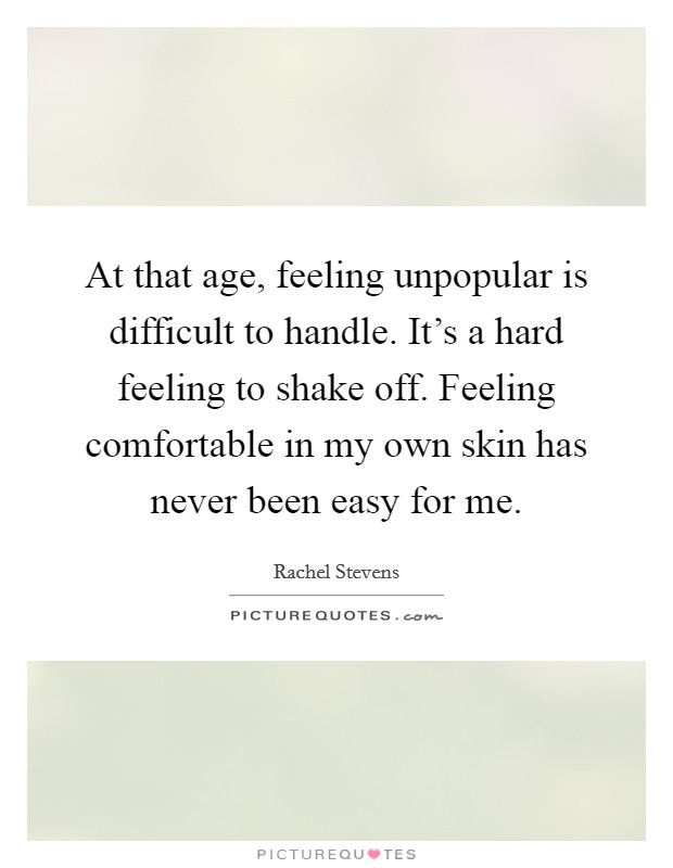 At that age, feeling unpopular is difficult to handle. It's a hard feeling to shake off. Feeling comfortable in my own skin has never been easy for me. Picture Quote #1