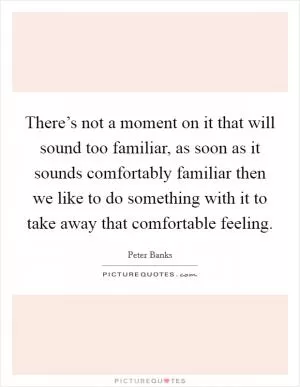There’s not a moment on it that will sound too familiar, as soon as it sounds comfortably familiar then we like to do something with it to take away that comfortable feeling Picture Quote #1