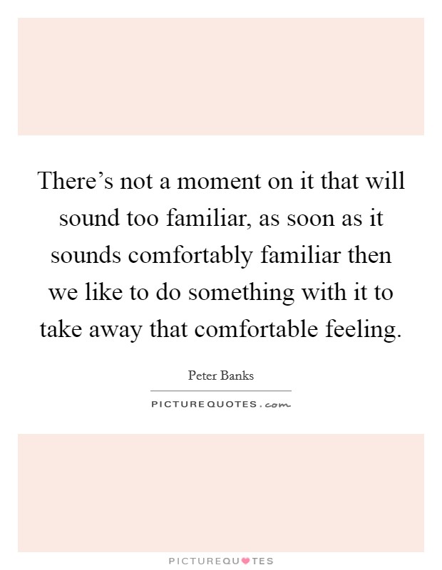 There's not a moment on it that will sound too familiar, as soon as it sounds comfortably familiar then we like to do something with it to take away that comfortable feeling. Picture Quote #1
