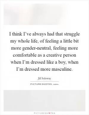 I think I’ve always had that struggle my whole life, of feeling a little bit more gender-neutral, feeling more comfortable as a creative person when I’m dressed like a boy, when I’m dressed more masculine Picture Quote #1