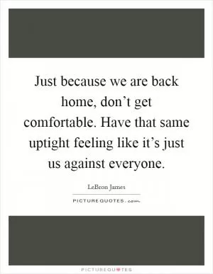 Just because we are back home, don’t get comfortable. Have that same uptight feeling like it’s just us against everyone Picture Quote #1