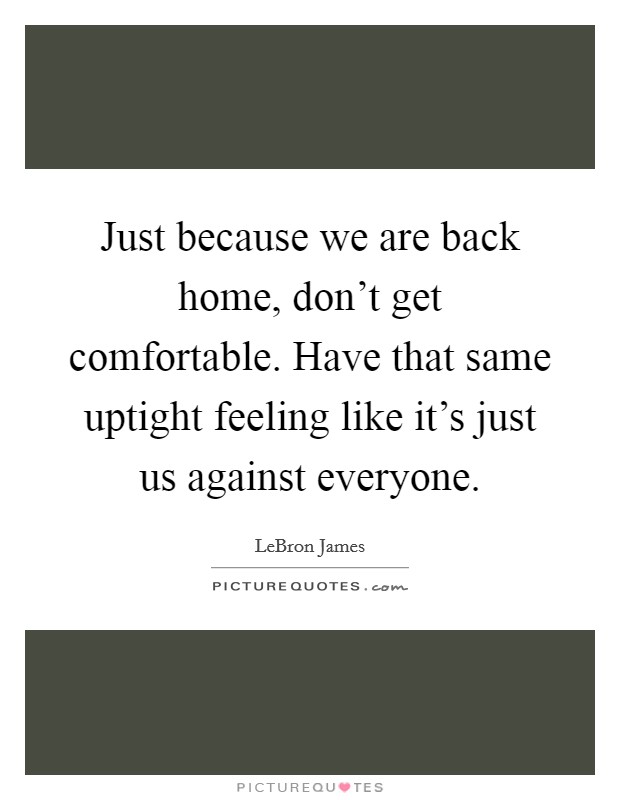 Just because we are back home, don't get comfortable. Have that same uptight feeling like it's just us against everyone. Picture Quote #1