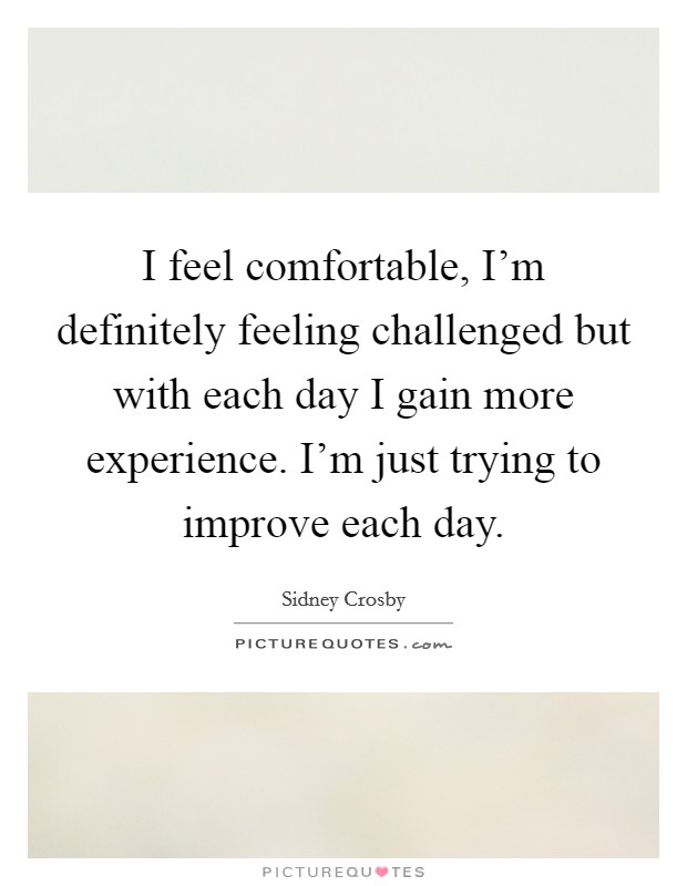 I feel comfortable, I'm definitely feeling challenged but with each day I gain more experience. I'm just trying to improve each day. Picture Quote #1
