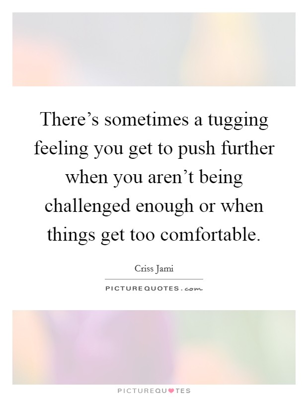 There's sometimes a tugging feeling you get to push further when you aren't being challenged enough or when things get too comfortable. Picture Quote #1