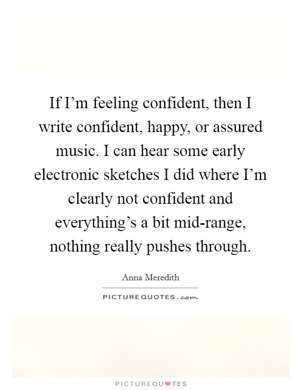 If I'm feeling confident, then I write confident, happy, or assured music. I can hear some early electronic sketches I did where I'm clearly not confident and everything's a bit mid-range, nothing really pushes through. Picture Quote #1
