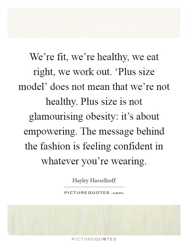 We're fit, we're healthy, we eat right, we work out. ‘Plus size model' does not mean that we're not healthy. Plus size is not glamourising obesity: it's about empowering. The message behind the fashion is feeling confident in whatever you're wearing. Picture Quote #1