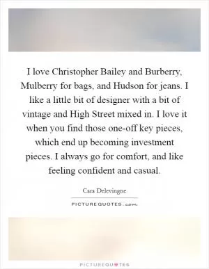 I love Christopher Bailey and Burberry, Mulberry for bags, and Hudson for jeans. I like a little bit of designer with a bit of vintage and High Street mixed in. I love it when you find those one-off key pieces, which end up becoming investment pieces. I always go for comfort, and like feeling confident and casual Picture Quote #1