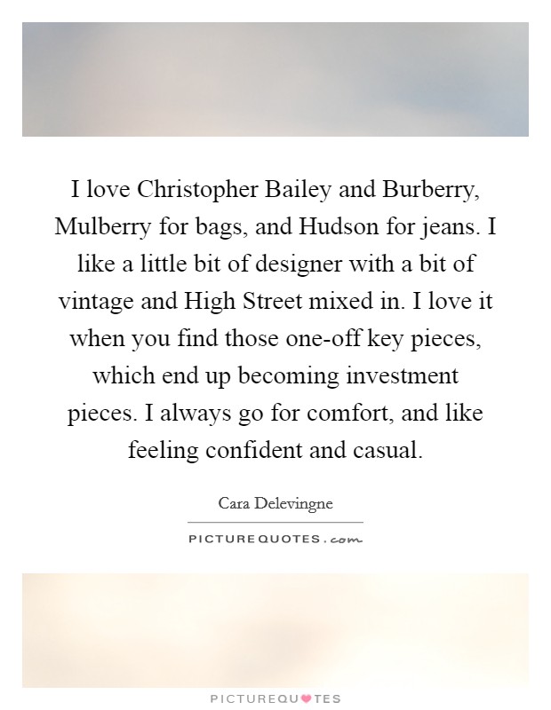 I love Christopher Bailey and Burberry, Mulberry for bags, and Hudson for jeans. I like a little bit of designer with a bit of vintage and High Street mixed in. I love it when you find those one-off key pieces, which end up becoming investment pieces. I always go for comfort, and like feeling confident and casual. Picture Quote #1
