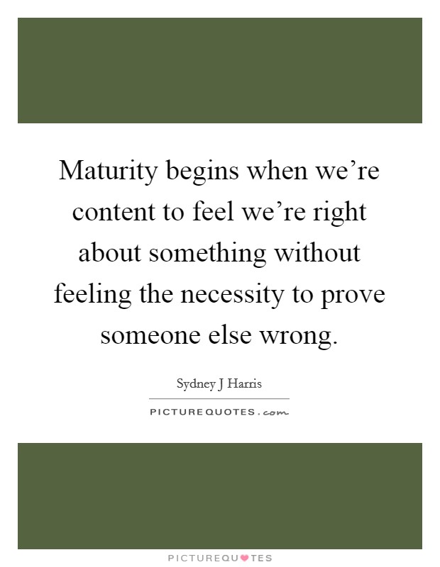 Maturity begins when we're content to feel we're right about something without feeling the necessity to prove someone else wrong. Picture Quote #1