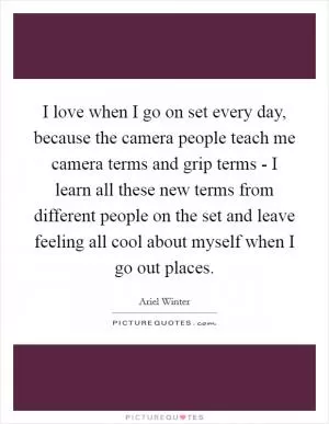 I love when I go on set every day, because the camera people teach me camera terms and grip terms - I learn all these new terms from different people on the set and leave feeling all cool about myself when I go out places Picture Quote #1