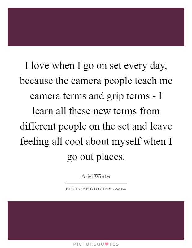 I love when I go on set every day, because the camera people teach me camera terms and grip terms - I learn all these new terms from different people on the set and leave feeling all cool about myself when I go out places. Picture Quote #1