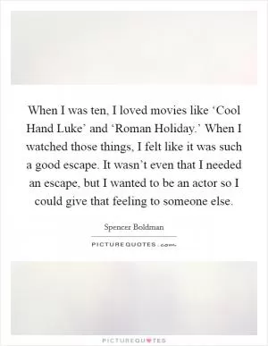 When I was ten, I loved movies like ‘Cool Hand Luke’ and ‘Roman Holiday.’ When I watched those things, I felt like it was such a good escape. It wasn’t even that I needed an escape, but I wanted to be an actor so I could give that feeling to someone else Picture Quote #1
