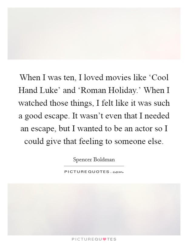 When I was ten, I loved movies like ‘Cool Hand Luke' and ‘Roman Holiday.' When I watched those things, I felt like it was such a good escape. It wasn't even that I needed an escape, but I wanted to be an actor so I could give that feeling to someone else. Picture Quote #1