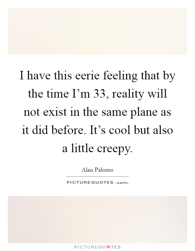 I have this eerie feeling that by the time I'm 33, reality will not exist in the same plane as it did before. It's cool but also a little creepy. Picture Quote #1