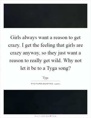 Girls always want a reason to get crazy. I get the feeling that girls are crazy anyway, so they just want a reason to really get wild. Why not let it be to a Tyga song? Picture Quote #1