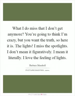 What I do miss that I don’t get anymore? You’re going to think I’m crazy, but you want the truth, so here it is. The lights! I miss the spotlights. I don’t mean it figuratively. I mean it literally. I love the feeling of lights Picture Quote #1