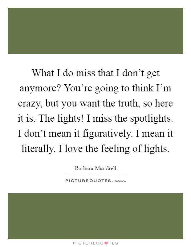 What I do miss that I don't get anymore? You're going to think I'm crazy, but you want the truth, so here it is. The lights! I miss the spotlights. I don't mean it figuratively. I mean it literally. I love the feeling of lights. Picture Quote #1