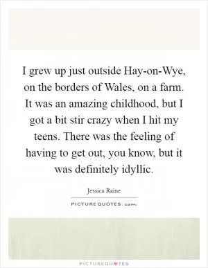 I grew up just outside Hay-on-Wye, on the borders of Wales, on a farm. It was an amazing childhood, but I got a bit stir crazy when I hit my teens. There was the feeling of having to get out, you know, but it was definitely idyllic Picture Quote #1