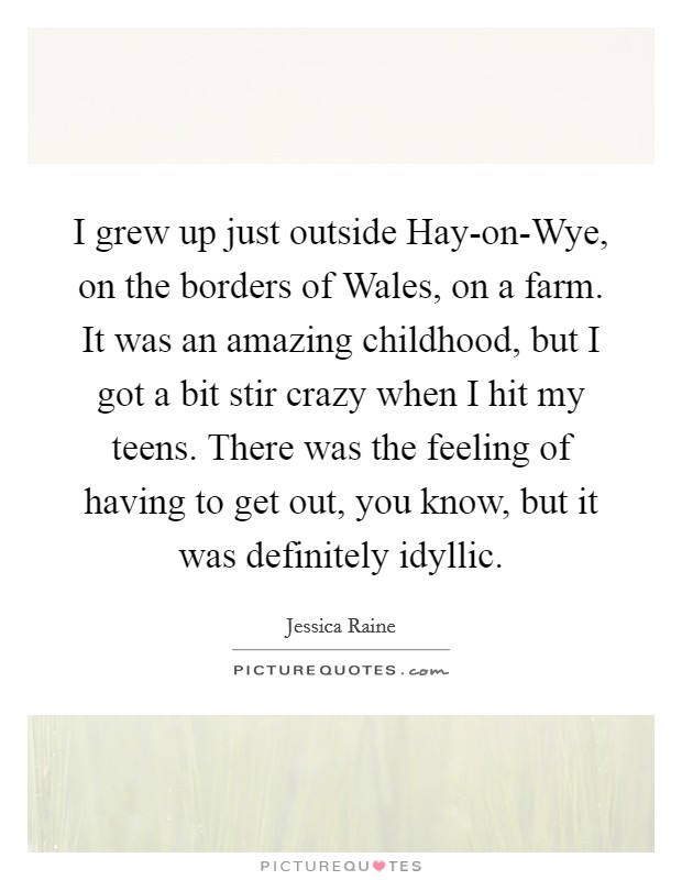 I grew up just outside Hay-on-Wye, on the borders of Wales, on a farm. It was an amazing childhood, but I got a bit stir crazy when I hit my teens. There was the feeling of having to get out, you know, but it was definitely idyllic. Picture Quote #1