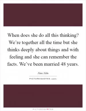 When does she do all this thinking? We’re together all the time but she thinks deeply about things and with feeling and she can remember the facts. We’ve been married 48 years Picture Quote #1
