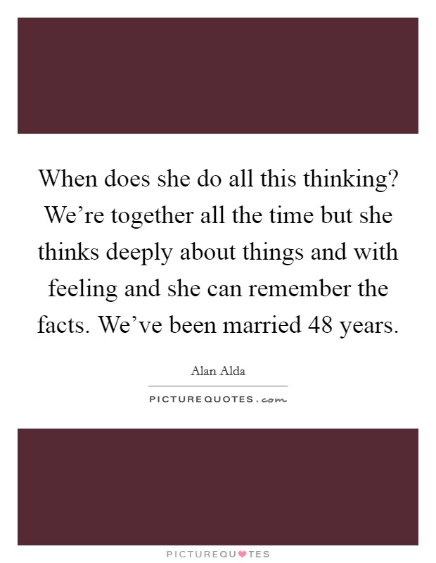When does she do all this thinking? We're together all the time but she thinks deeply about things and with feeling and she can remember the facts. We've been married 48 years. Picture Quote #1
