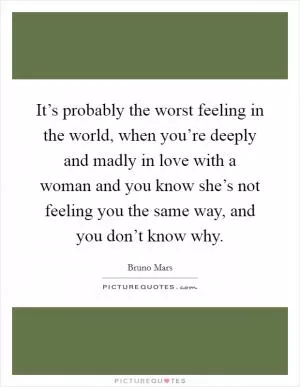 It’s probably the worst feeling in the world, when you’re deeply and madly in love with a woman and you know she’s not feeling you the same way, and you don’t know why Picture Quote #1