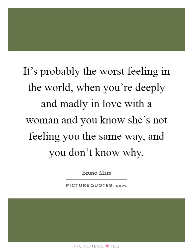 It's probably the worst feeling in the world, when you're deeply and madly in love with a woman and you know she's not feeling you the same way, and you don't know why. Picture Quote #1