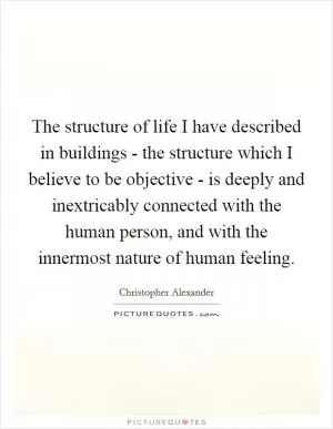 The structure of life I have described in buildings - the structure which I believe to be objective - is deeply and inextricably connected with the human person, and with the innermost nature of human feeling Picture Quote #1