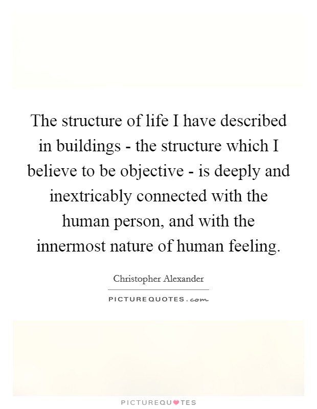 The structure of life I have described in buildings - the structure which I believe to be objective - is deeply and inextricably connected with the human person, and with the innermost nature of human feeling. Picture Quote #1
