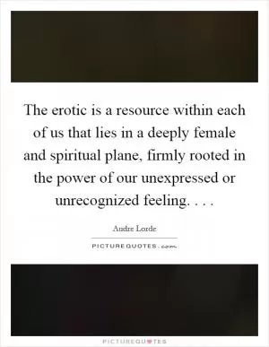 The erotic is a resource within each of us that lies in a deeply female and spiritual plane, firmly rooted in the power of our unexpressed or unrecognized feeling. . .  Picture Quote #1