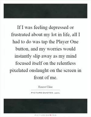 If I was feeling depressed or frustrated about my lot in life, all I had to do was tap the Player One button, and my worries would instantly slip away as my mind focused itself on the relentless pixelated onslaught on the screen in front of me Picture Quote #1