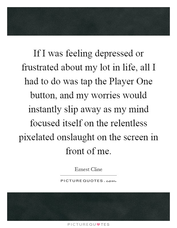 If I was feeling depressed or frustrated about my lot in life, all I had to do was tap the Player One button, and my worries would instantly slip away as my mind focused itself on the relentless pixelated onslaught on the screen in front of me. Picture Quote #1