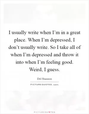 I usually write when I’m in a great place. When I’m depressed, I don’t usually write. So I take all of when I’m depressed and throw it into when I’m feeling good. Weird, I guess Picture Quote #1