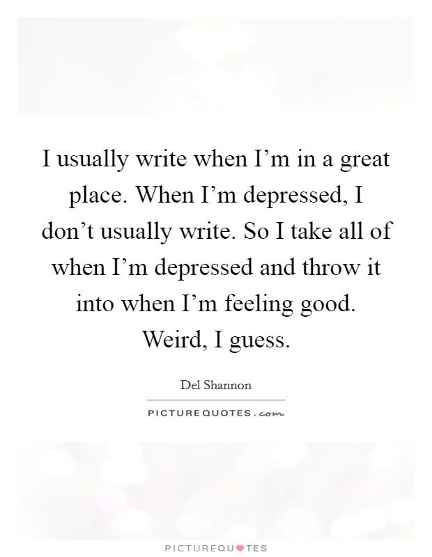 I usually write when I'm in a great place. When I'm depressed, I don't usually write. So I take all of when I'm depressed and throw it into when I'm feeling good. Weird, I guess. Picture Quote #1