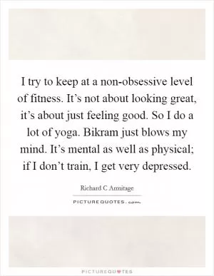 I try to keep at a non-obsessive level of fitness. It’s not about looking great, it’s about just feeling good. So I do a lot of yoga. Bikram just blows my mind. It’s mental as well as physical; if I don’t train, I get very depressed Picture Quote #1