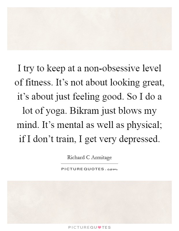 I try to keep at a non-obsessive level of fitness. It's not about looking great, it's about just feeling good. So I do a lot of yoga. Bikram just blows my mind. It's mental as well as physical; if I don't train, I get very depressed. Picture Quote #1