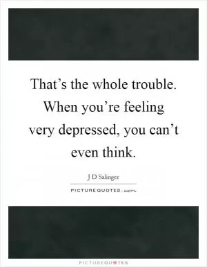 That’s the whole trouble. When you’re feeling very depressed, you can’t even think Picture Quote #1